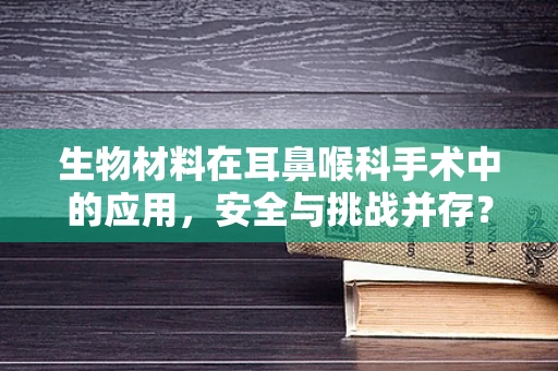 生物材料在耳鼻喉科手术中的应用，安全与挑战并存？