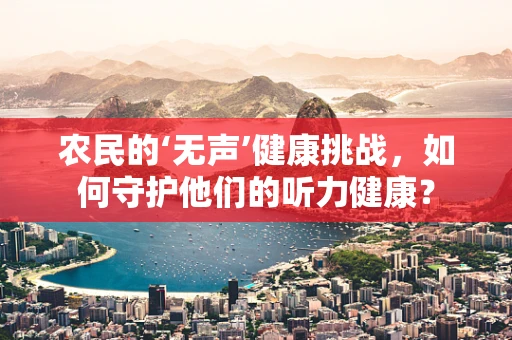 农民的‘无声’健康挑战，如何守护他们的听力健康？