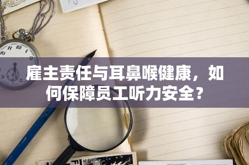雇主责任与耳鼻喉健康，如何保障员工听力安全？