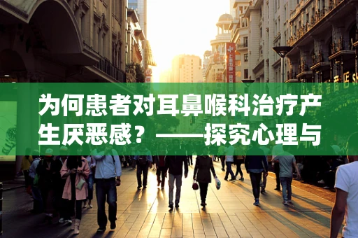 为何患者对耳鼻喉科治疗产生厌恶感？——探究心理与生理的双重因素