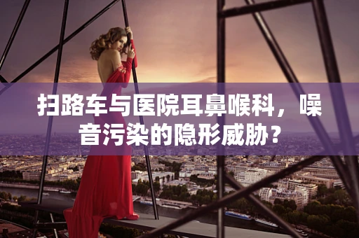 扫路车与医院耳鼻喉科，噪音污染的隐形威胁？