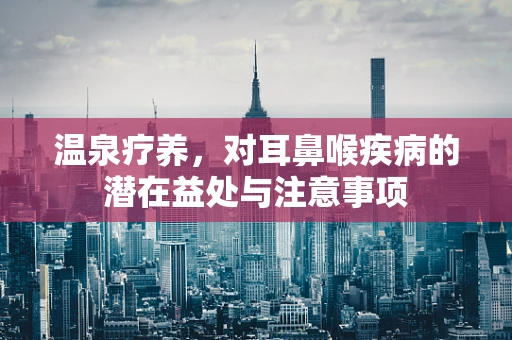 温泉疗养，对耳鼻喉疾病的潜在益处与注意事项