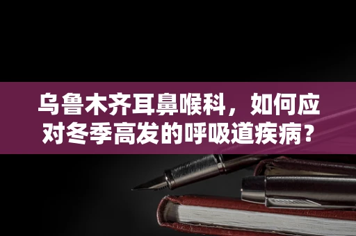 乌鲁木齐耳鼻喉科，如何应对冬季高发的呼吸道疾病？