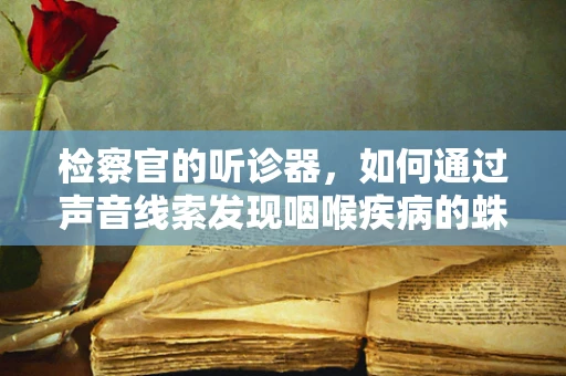 检察官的听诊器，如何通过声音线索发现咽喉疾病的蛛丝马迹？