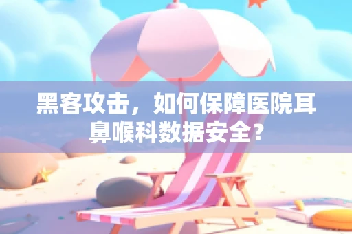 黑客攻击，如何保障医院耳鼻喉科数据安全？