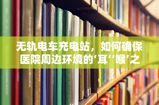 无轨电车充电站，如何确保医院周边环境的‘耳’‘喉’之安？