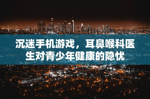沉迷手机游戏，耳鼻喉科医生对青少年健康的隐忧