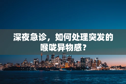 深夜急诊，如何处理突发的喉咙异物感？