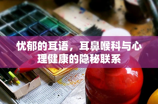 忧郁的耳语，耳鼻喉科与心理健康的隐秘联系