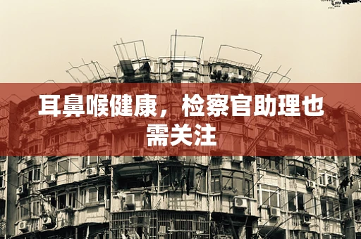 耳鼻喉健康，检察官助理也需关注