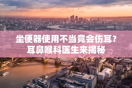 坐便器使用不当竟会伤耳？耳鼻喉科医生来揭秘