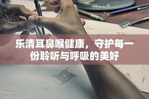 乐清耳鼻喉健康，守护每一份聆听与呼吸的美好