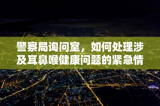 警察局询问室，如何处理涉及耳鼻喉健康问题的紧急情况？