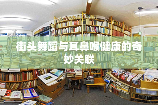 街头舞蹈与耳鼻喉健康的奇妙关联