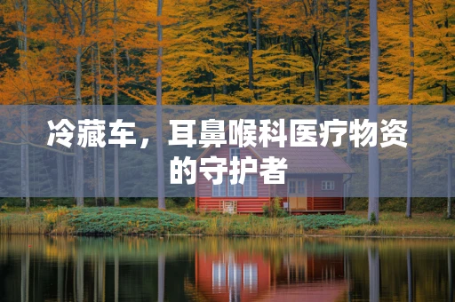 冷藏车，耳鼻喉科医疗物资的守护者