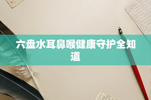 六盘水耳鼻喉健康守护全知道