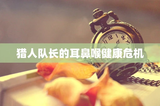 猎人队长的耳鼻喉健康危机