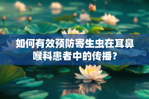 如何有效预防寄生虫在耳鼻喉科患者中的传播？