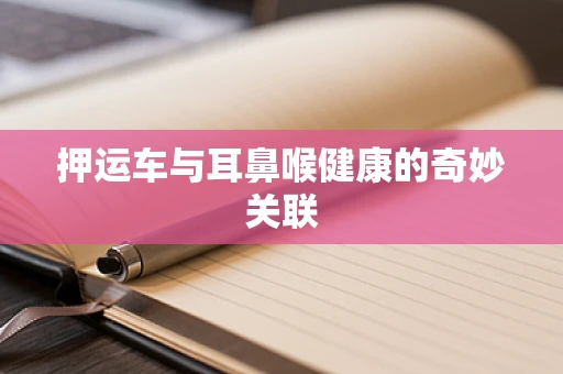 押运车与耳鼻喉健康的奇妙关联