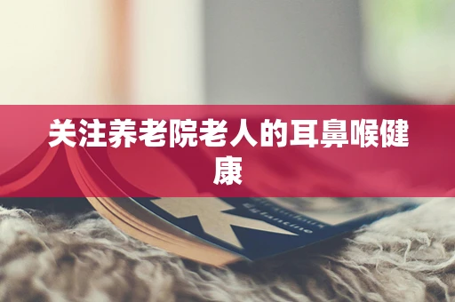 关注养老院老人的耳鼻喉健康