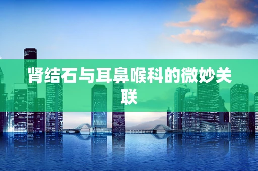 肾结石与耳鼻喉科的微妙关联