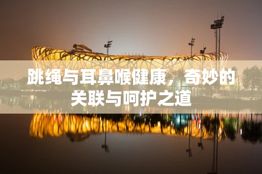 跳绳与耳鼻喉健康，奇妙的关联与呵护之道