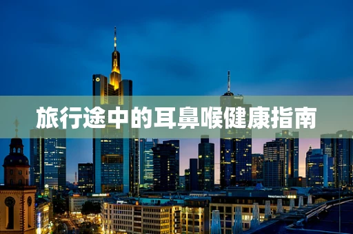 旅行途中的耳鼻喉健康指南