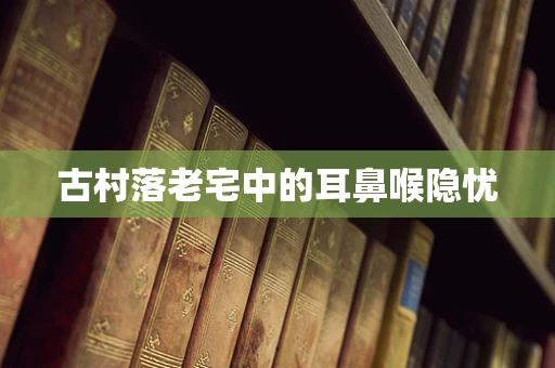 古村落老宅中的耳鼻喉隐忧