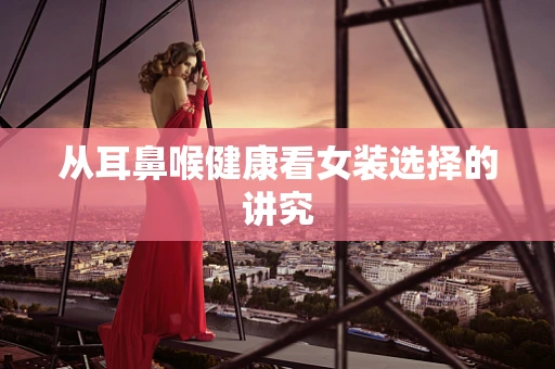 从耳鼻喉健康看女装选择的讲究