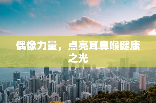 偶像力量，点亮耳鼻喉健康之光