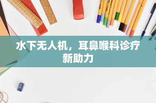 水下无人机，耳鼻喉科诊疗新助力