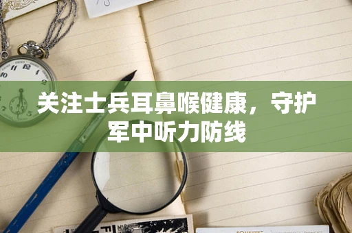 关注士兵耳鼻喉健康，守护军中听力防线