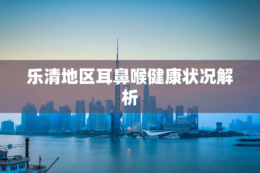 乐清地区耳鼻喉健康状况解析