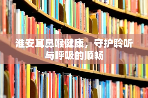 淮安耳鼻喉健康，守护聆听与呼吸的顺畅