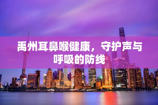 禹州耳鼻喉健康，守护声与呼吸的防线