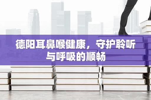 德阳耳鼻喉健康，守护聆听与呼吸的顺畅