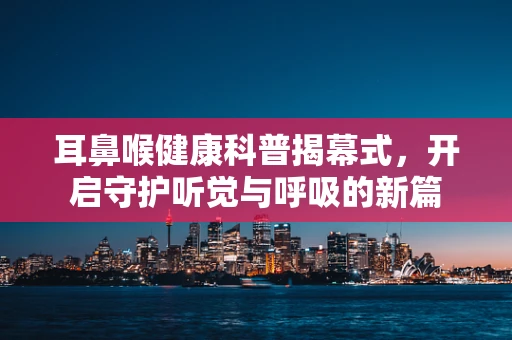 耳鼻喉健康科普揭幕式，开启守护听觉与呼吸的新篇