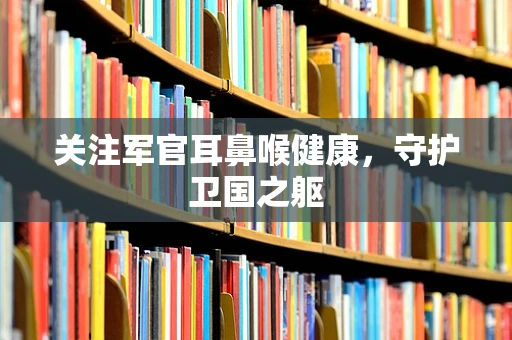关注军官耳鼻喉健康，守护卫国之躯
