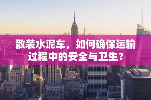 散装水泥车，如何确保运输过程中的安全与卫生？