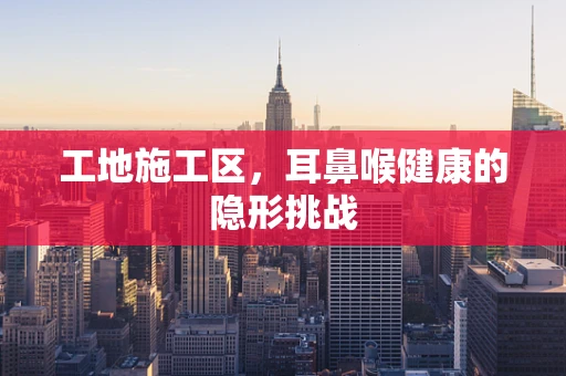 工地施工区，耳鼻喉健康的隐形挑战