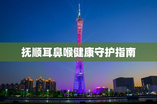 抚顺耳鼻喉健康守护指南