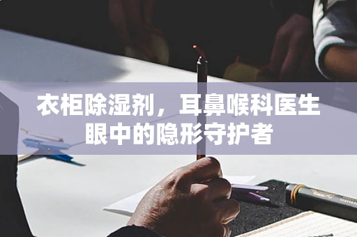 衣柜除湿剂，耳鼻喉科医生眼中的隐形守护者