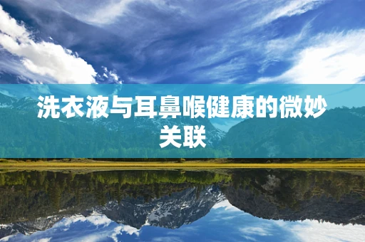 洗衣液与耳鼻喉健康的微妙关联