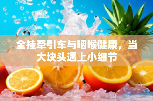 全挂牵引车与咽喉健康，当大块头遇上小细节