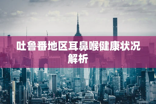 吐鲁番地区耳鼻喉健康状况解析