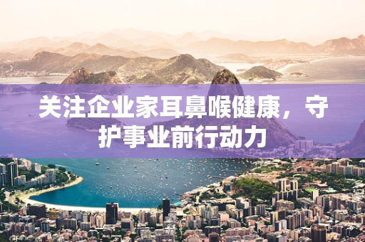 关注企业家耳鼻喉健康，守护事业前行动力