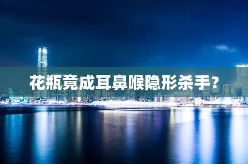 花瓶竟成耳鼻喉隐形杀手？