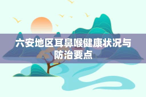 六安地区耳鼻喉健康状况与防治要点
