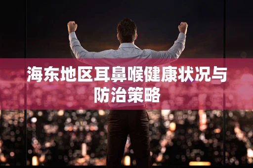 海东地区耳鼻喉健康状况与防治策略