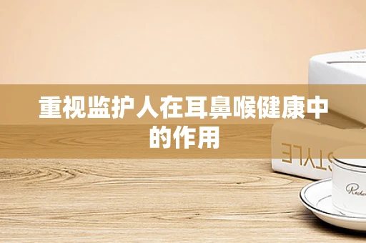 重视监护人在耳鼻喉健康中的作用